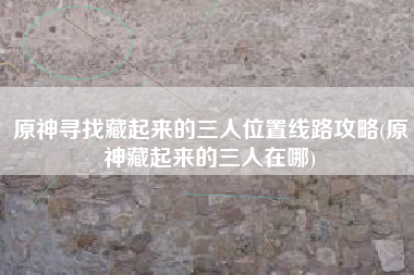 原神寻找藏起来的三人位置线路攻略(原神藏起来的三人在哪)