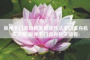 原神千门虚舟机关解锁方法千门虚舟机关攻略(原神千门虚舟机关锁着)