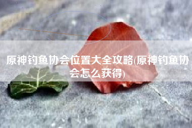 原神钓鱼协会位置大全攻略(原神钓鱼协会怎么获得)