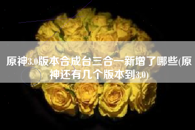 原神3.0版本合成台三合一新增了哪些(原神还有几个版本到3.0)