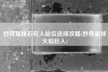 妙奇星球石巨人站位选择攻略(妙奇星球火焰巨人)
