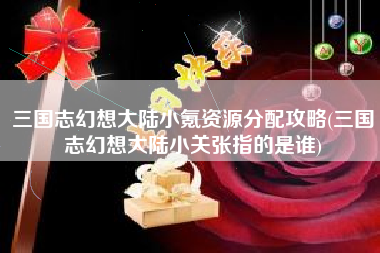 三国志幻想大陆小氪资源分配攻略(三国志幻想大陆小关张指的是谁)