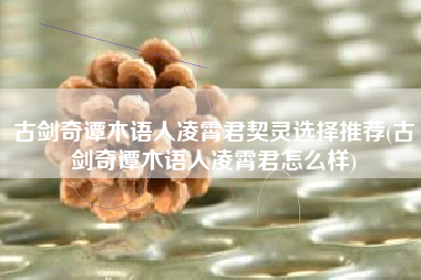 古剑奇谭木语人凌霄君契灵选择推荐(古剑奇谭木语人凌霄君怎么样)