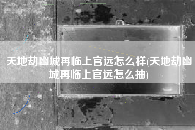 天地劫幽城再临上官远怎么样(天地劫幽城再临上官远怎么抽)
