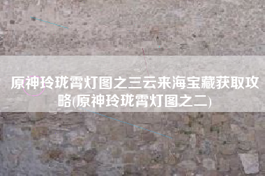 原神玲珑霄灯图之三云来海宝藏获取攻略(原神玲珑霄灯图之二)