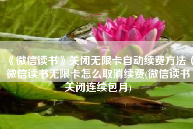 《微信读书》关闭无限卡自动续费方法（微信读书无限卡怎么取消续费(微信读书关闭连续包月)