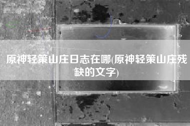 原神轻策山庄日志在哪(原神轻策山庄残缺的文字)