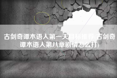 古剑奇谭木语人第一天目标推荐(古剑奇谭木语人第八章剧情怎么打)