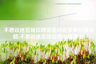 不思议迷宫埃拉西亚运动会奖章兑换攻略(不思议迷宫埃拉西亚怪博士)