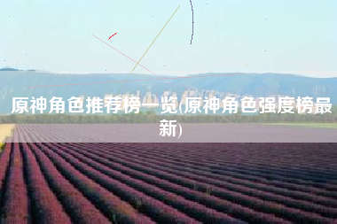 原神角色推荐榜一览(原神角色强度榜最新)