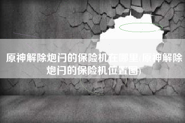 原神解除炮闩的保险机在哪里(原神解除炮闩的保险机位置图)