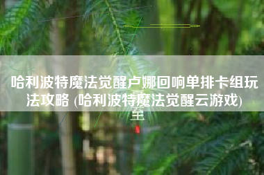 哈利波特魔法觉醒卢娜回响单排卡组玩法攻略 (哈利波特魔法觉醒云游戏)