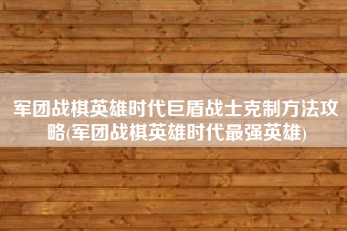军团战棋英雄时代巨盾战士克制方法攻略(军团战棋英雄时代最强英雄)