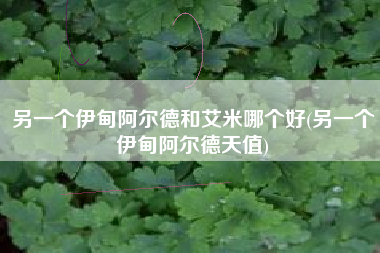 另一个伊甸阿尔德和艾米哪个好(另一个伊甸阿尔德天值)