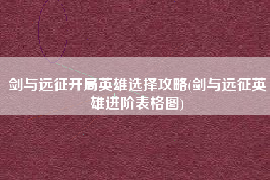 剑与远征开局英雄选择攻略(剑与远征英雄进阶表格图)