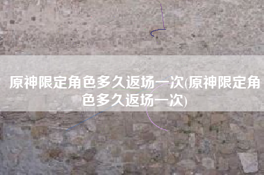 原神限定角色多久返场一次(原神限定角色多久返场一次)