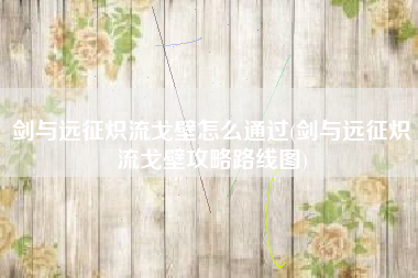剑与远征炽流戈壁怎么通过(剑与远征炽流戈壁攻略路线图)