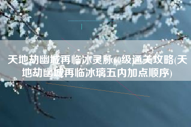 天地劫幽城再临冰灵脉60级通关攻略(天地劫幽城再临冰璃五内加点顺序)