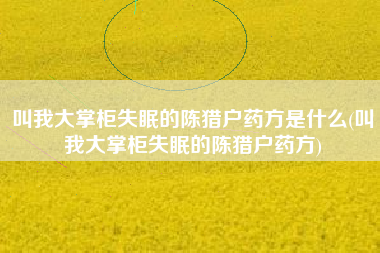 叫我大掌柜失眠的陈猎户药方是什么(叫我大掌柜失眠的陈猎户药方)