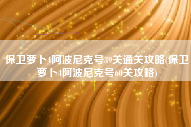 保卫萝卜4阿波尼克号39关通关攻略(保卫萝卜4阿波尼克号60关攻略)