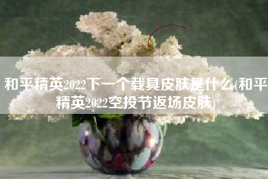 和平精英2022下一个载具皮肤是什么(和平精英2022空投节返场皮肤)