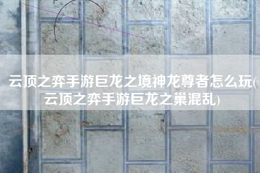 云顶之弈手游巨龙之境神龙尊者怎么玩(云顶之弈手游巨龙之巢混乱)