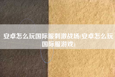 安卓怎么玩国际服刺激战场(安卓怎么玩国际服游戏)