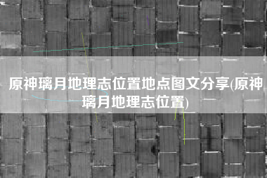 原神璃月地理志位置地点图文分享(原神璃月地理志位置)