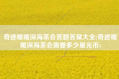 奇迹暖暖深海茶会答题答案大全(奇迹暖暖深海茶会需要多少星光币)