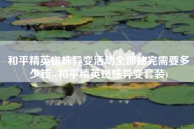 和平精英蜘蛛异变活动全部抽完需要多少钱-(和平精英蜘蛛异变套装)