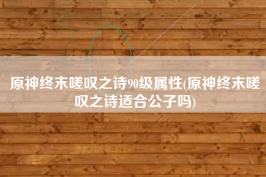 原神终末嗟叹之诗90级属性(原神终末嗟叹之诗适合公子吗)