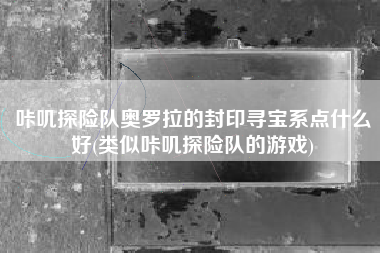咔叽探险队奥罗拉的封印寻宝系点什么好(类似咔叽探险队的游戏)