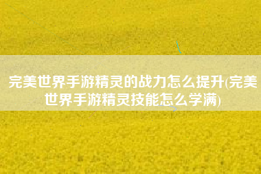完美世界手游精灵的战力怎么提升(完美世界手游精灵技能怎么学满)