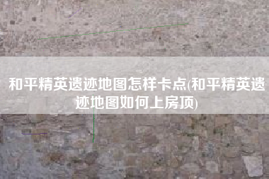 和平精英遗迹地图怎样卡点(和平精英遗迹地图如何上房顶)