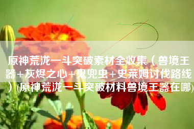 原神荒泷一斗突破素材全收集（兽境王器+灰烬之心+鬼兜虫+史莱姆讨伐路线）(原神荒泷一斗突破材料兽境王器在哪)