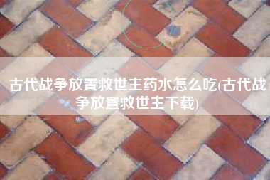 古代战争放置救世主药水怎么吃(古代战争放置救世主下载)
