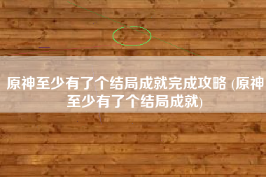 原神至少有了个结局成就完成攻略 (原神至少有了个结局成就)