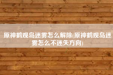 原神鹤观岛迷雾怎么解除(原神鹤观岛迷雾怎么不迷失方向)