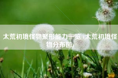 太荒初境怪物聚形能力一览 (太荒初境怪物分布图)