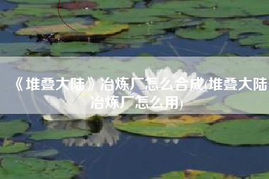 《堆叠大陆》冶炼厂怎么合成(堆叠大陆冶炼厂怎么用)