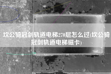 坎公骑冠剑轨道电梯270层怎么过(坎公骑冠剑轨道电梯磁卡)