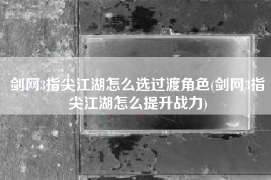 剑网3指尖江湖怎么选过渡角色(剑网3指尖江湖怎么提升战力)