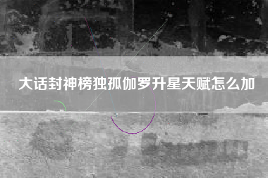 大话封神榜独孤伽罗升星天赋怎么加