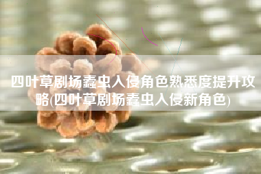 四叶草剧场蠹虫入侵角色熟悉度提升攻略(四叶草剧场蠹虫入侵新角色)
