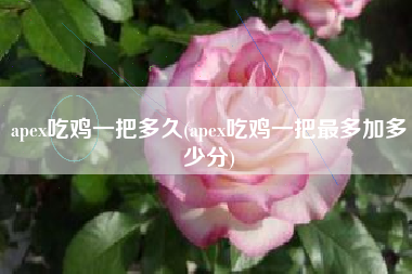 apex吃鸡一把多久(apex吃鸡一把最多加多少分)