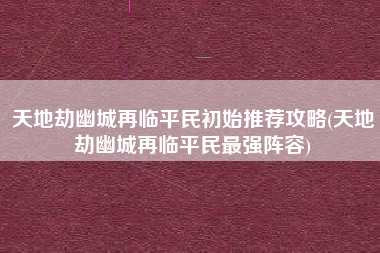 天地劫幽城再临平民初始推荐攻略(天地劫幽城再临平民最强阵容)