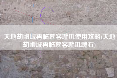 天地劫幽城再临慕容璇玑使用攻略(天地劫幽城再临慕容璇玑魂石)