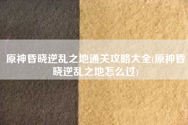 原神昏晓逆乱之地通关攻略大全(原神昏晓逆乱之地怎么过)