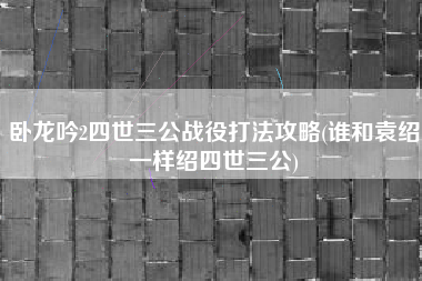 卧龙吟2四世三公战役打法攻略(谁和袁绍一样绍四世三公)