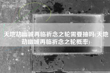 天地劫幽城再临祈念之轮需要抽吗(天地劫幽城再临祈念之轮概率)